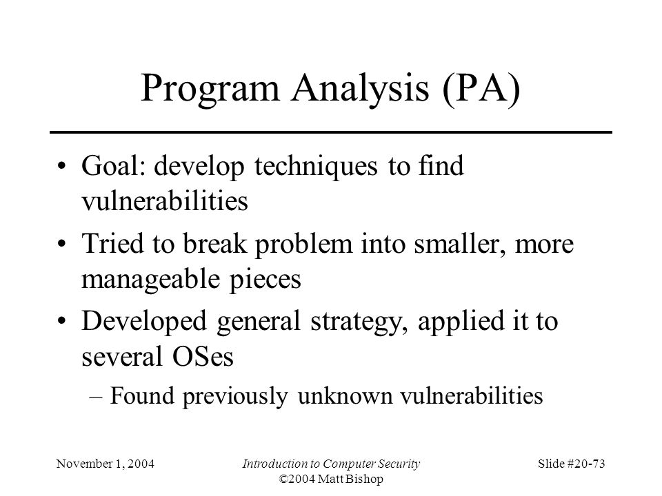 November 1, 2004Introduction to Computer Security ©2004 Matt Bishop Slide #20-73 Program Analysis (PA) Goal: develop techniques to find vulnerabilities Tried to break problem into smaller, more manageable pieces Developed general strategy, applied it to several OSes –Found previously unknown vulnerabilities