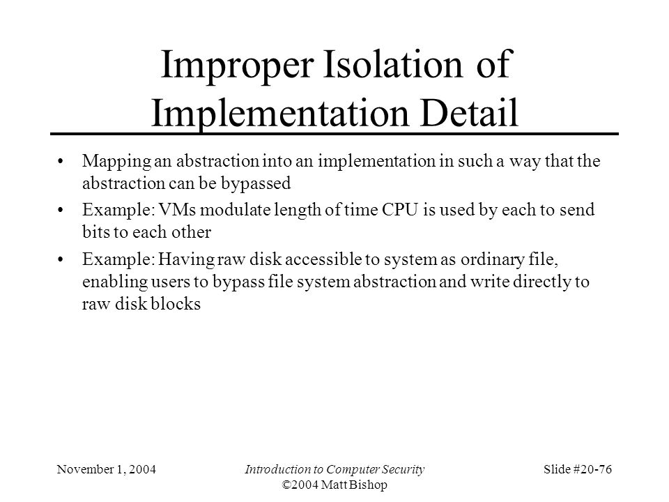 November 1, 2004Introduction to Computer Security ©2004 Matt Bishop Slide #20-76 Improper Isolation of Implementation Detail Mapping an abstraction into an implementation in such a way that the abstraction can be bypassed Example: VMs modulate length of time CPU is used by each to send bits to each other Example: Having raw disk accessible to system as ordinary file, enabling users to bypass file system abstraction and write directly to raw disk blocks