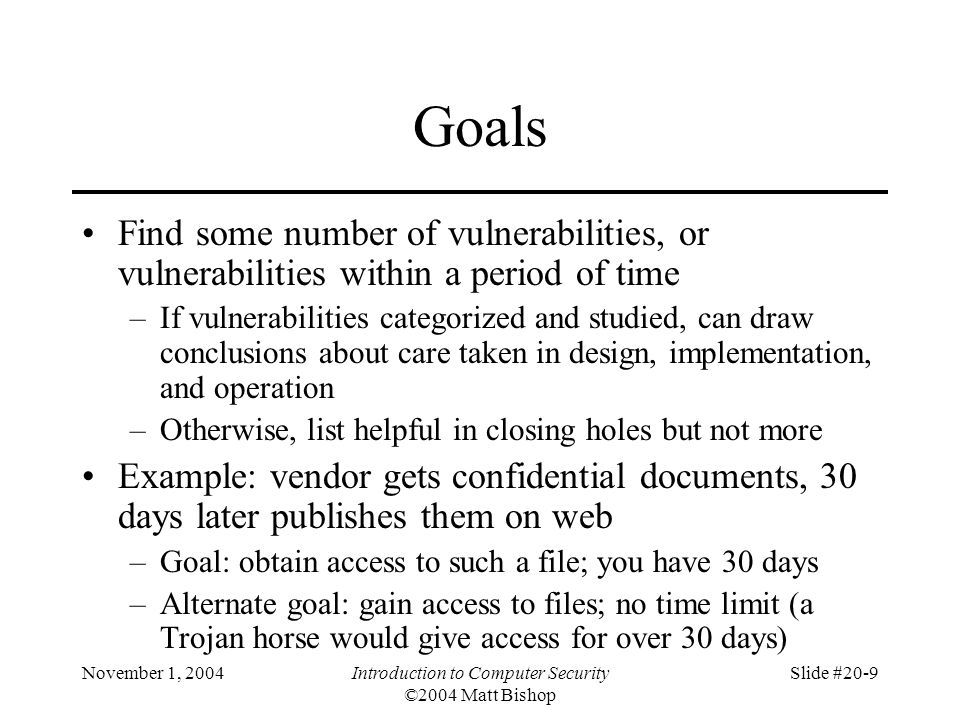 November 1, 2004Introduction to Computer Security ©2004 Matt Bishop Slide #20-9 Goals Find some number of vulnerabilities, or vulnerabilities within a period of time –If vulnerabilities categorized and studied, can draw conclusions about care taken in design, implementation, and operation –Otherwise, list helpful in closing holes but not more Example: vendor gets confidential documents, 30 days later publishes them on web –Goal: obtain access to such a file; you have 30 days –Alternate goal: gain access to files; no time limit (a Trojan horse would give access for over 30 days)