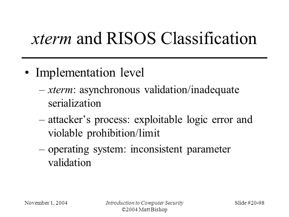 November 1, 2004Introduction to Computer Security ©2004 Matt Bishop Slide #20-98 xterm and RISOS Classification Implementation level –xterm: asynchronous validation/inadequate serialization –attacker’s process: exploitable logic error and violable prohibition/limit –operating system: inconsistent parameter validation