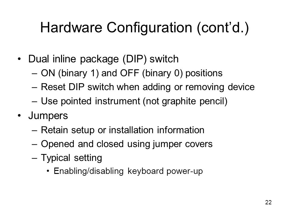 22 Hardware Configuration (cont’d.) Dual inline package (DIP) switch –ON (binary 1) and OFF (binary 0) positions –Reset DIP switch when adding or removing device –Use pointed instrument (not graphite pencil) Jumpers –Retain setup or installation information –Opened and closed using jumper covers –Typical setting Enabling/disabling keyboard power-up