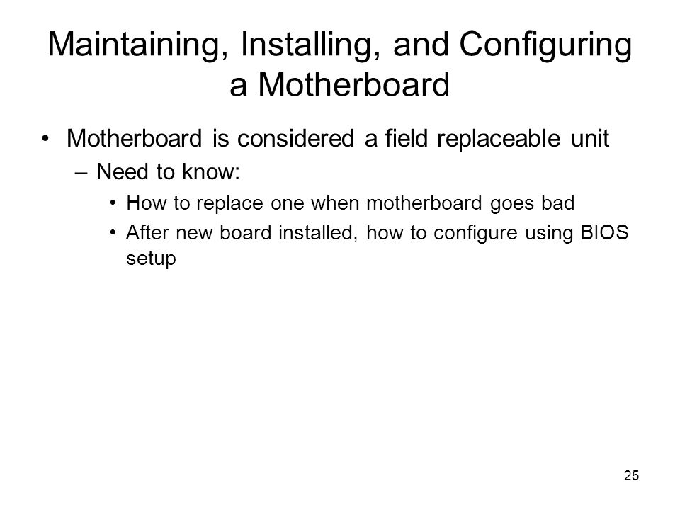 25 Maintaining, Installing, and Configuring a Motherboard Motherboard is considered a field replaceable unit –Need to know: How to replace one when motherboard goes bad After new board installed, how to configure using BIOS setup