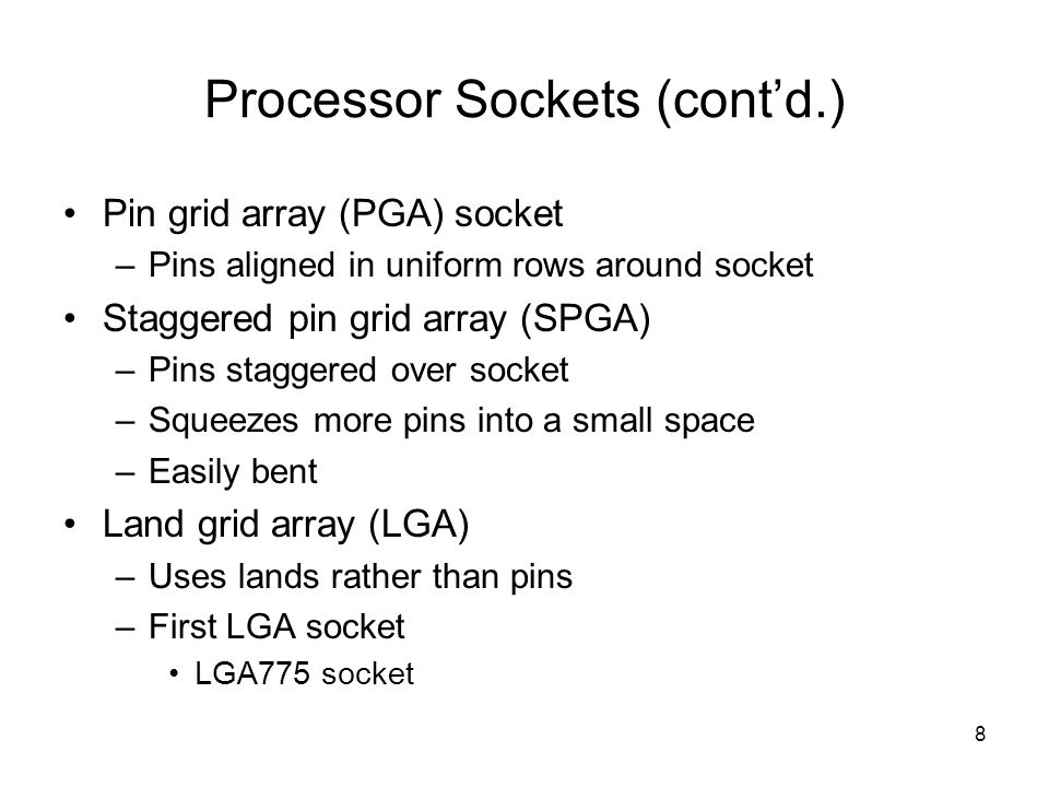 8 Processor Sockets (cont’d.) Pin grid array (PGA) socket –Pins aligned in uniform rows around socket Staggered pin grid array (SPGA) –Pins staggered over socket –Squeezes more pins into a small space –Easily bent Land grid array (LGA) –Uses lands rather than pins –First LGA socket LGA775 socket