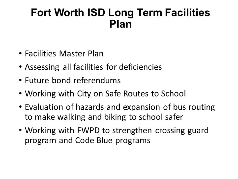 Fort Worth ISD Long Term Facilities Plan Facilities Master Plan Assessing all facilities for deficiencies Future bond referendums Working with City on Safe Routes to School Evaluation of hazards and expansion of bus routing to make walking and biking to school safer Working with FWPD to strengthen crossing guard program and Code Blue programs