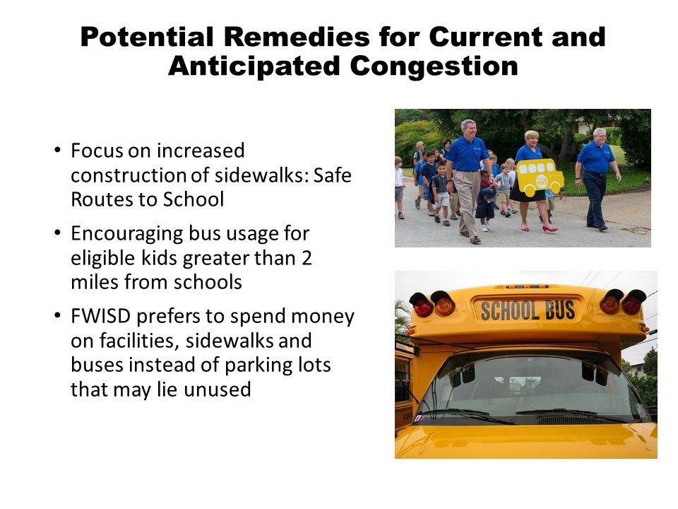 Potential Remedies for Current and Anticipated Congestion Focus on increased construction of sidewalks: Safe Routes to School Encouraging bus usage for eligible kids greater than 2 miles from schools FWISD prefers to spend money on facilities, sidewalks and buses instead of parking lots that may lie unused