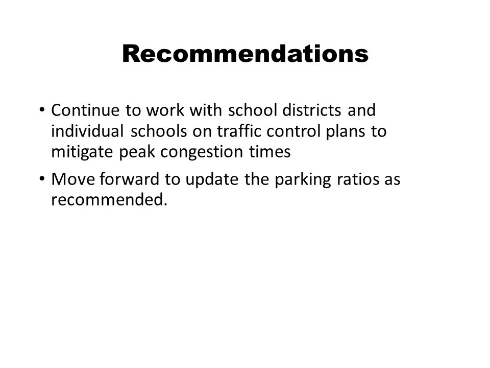 Recommendations Continue to work with school districts and individual schools on traffic control plans to mitigate peak congestion times Move forward to update the parking ratios as recommended.