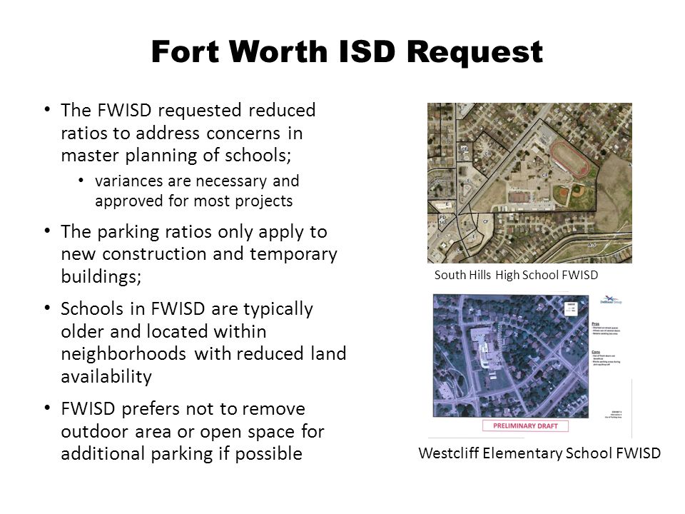 Fort Worth ISD Request The FWISD requested reduced ratios to address concerns in master planning of schools; variances are necessary and approved for most projects The parking ratios only apply to new construction and temporary buildings; Schools in FWISD are typically older and located within neighborhoods with reduced land availability FWISD prefers not to remove outdoor area or open space for additional parking if possible South Hills High School FWISD Westcliff Elementary School FWISD