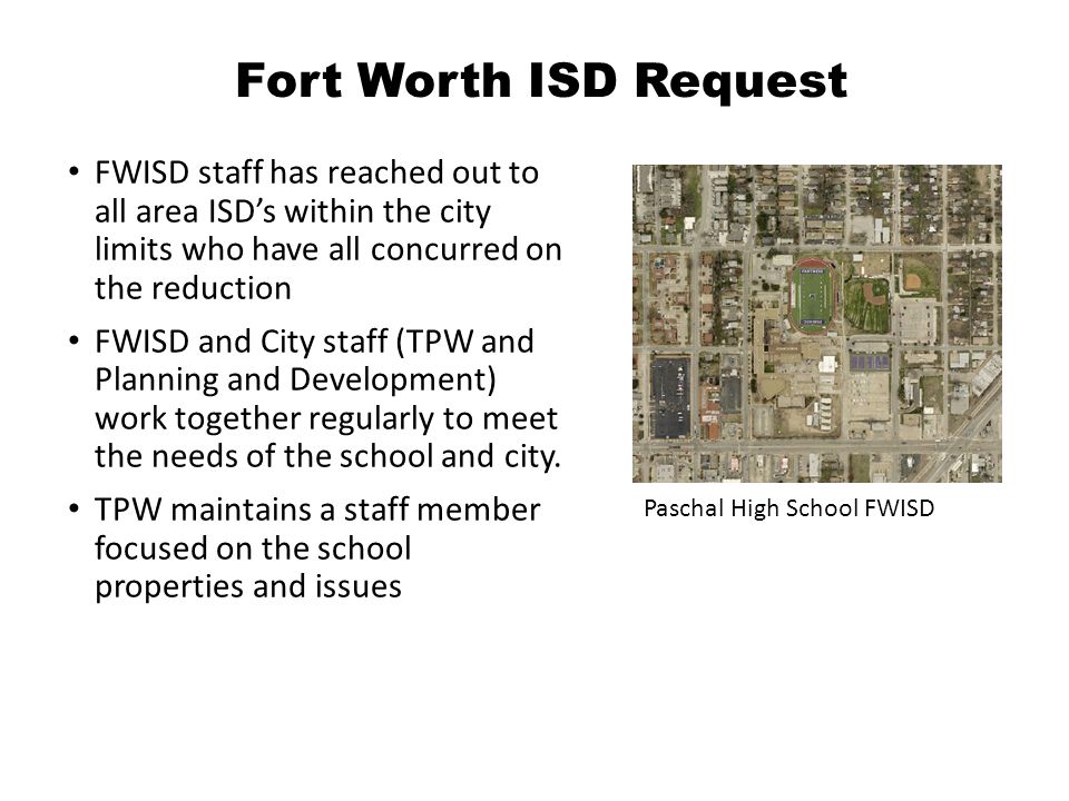 Fort Worth ISD Request FWISD staff has reached out to all area ISD’s within the city limits who have all concurred on the reduction FWISD and City staff (TPW and Planning and Development) work together regularly to meet the needs of the school and city.