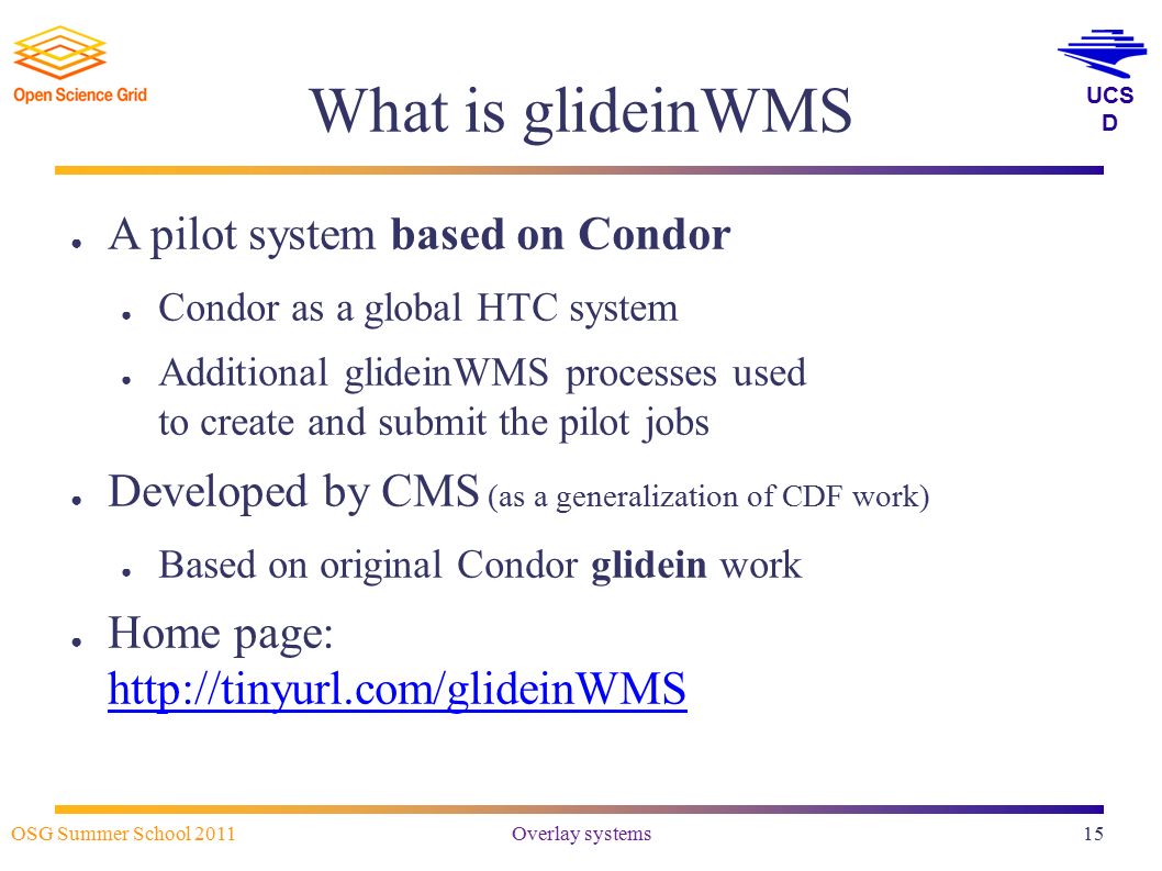 UCS D OSG Summer School 2011 Overlay systems15 What is glideinWMS ● A pilot system based on Condor ● Condor as a global HTC system ● Additional glideinWMS processes used to create and submit the pilot jobs ● Developed by CMS (as a generalization of CDF work) ● Based on original Condor glidein work ● Home page: