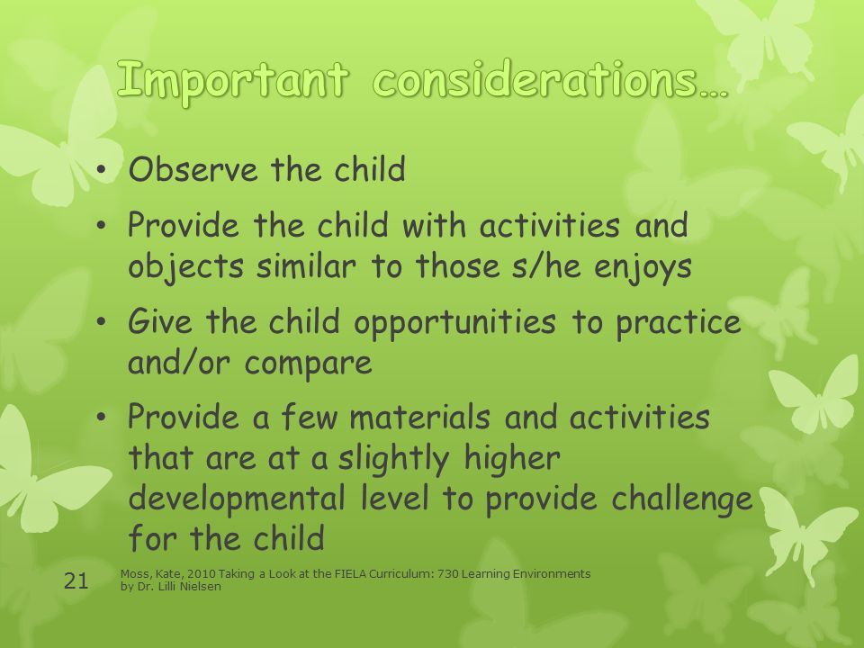 Observe the child Provide the child with activities and objects similar to those s/he enjoys Give the child opportunities to practice and/or compare Provide a few materials and activities that are at a slightly higher developmental level to provide challenge for the child Moss, Kate, 2010 Taking a Look at the FIELA Curriculum: 730 Learning Environments by Dr.