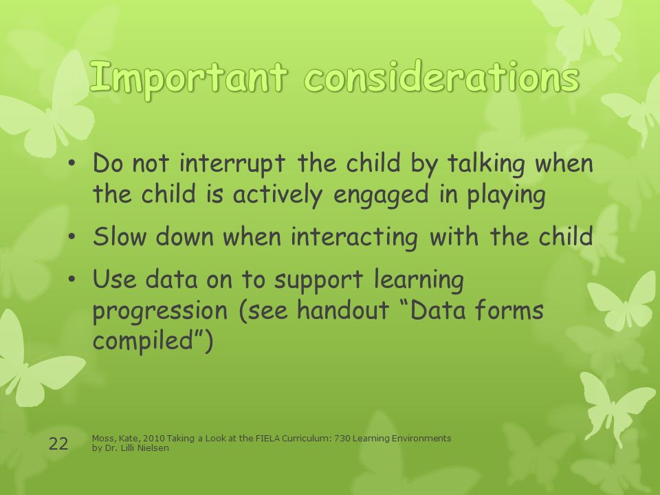 Do not interrupt the child by talking when the child is actively engaged in playing Slow down when interacting with the child Use data on to support learning progression (see handout Data forms compiled ) Moss, Kate, 2010 Taking a Look at the FIELA Curriculum: 730 Learning Environments by Dr.