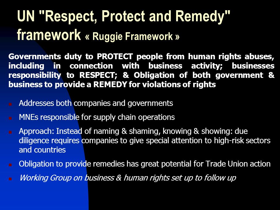 UN Respect, Protect and Remedy framework « Ruggie Framework » Governments duty to PROTECT people from human rights abuses, including in connection with business activity; businesses responsibility to RESPECT; & Obligation of both government & business to provide a REMEDY for violations of rights Addresses both companies and governments MNEs responsible for supply chain operations Approach: Instead of naming & shaming, knowing & showing: due diligence requires companies to give special attention to high-risk sectors and countries Obligation to provide remedies has great potential for Trade Union action Working Group on business & human rights set up to follow up