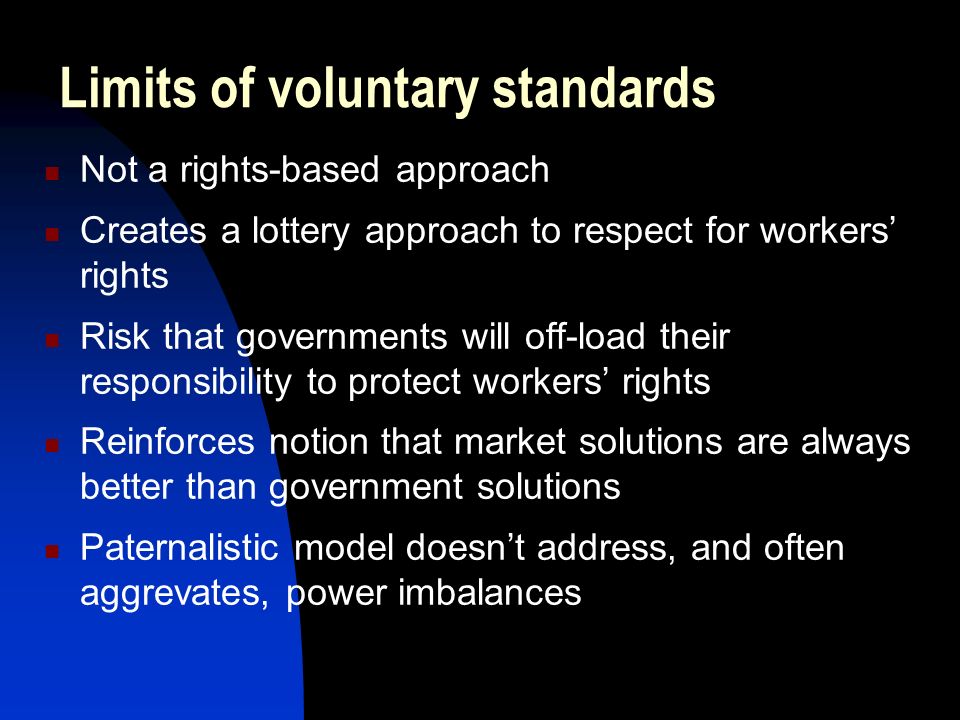 Limits of voluntary standards Not a rights-based approach Creates a lottery approach to respect for workers’ rights Risk that governments will off-load their responsibility to protect workers’ rights Reinforces notion that market solutions are always better than government solutions Paternalistic model doesn’t address, and often aggrevates, power imbalances