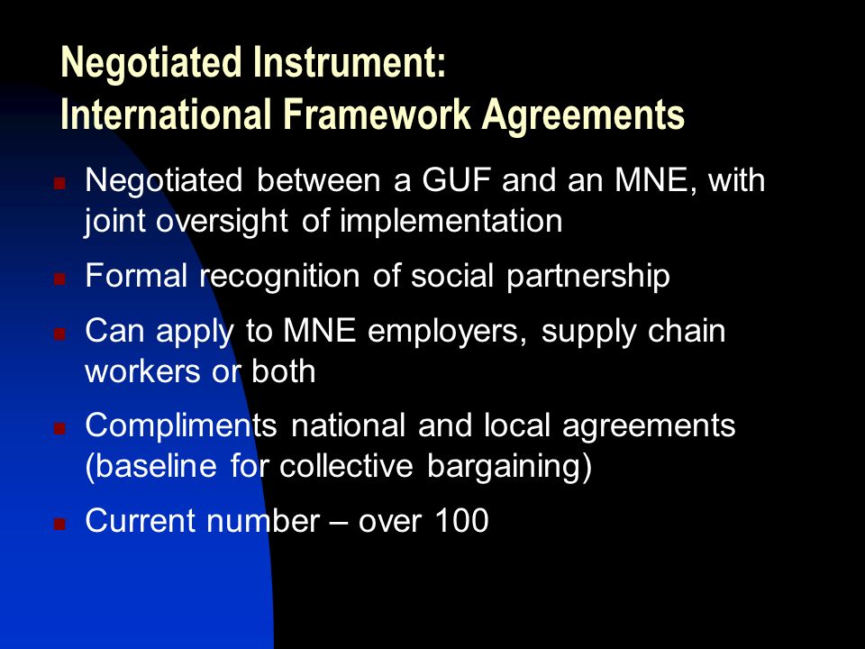 Negotiated Instrument: International Framework Agreements Negotiated between a GUF and an MNE, with joint oversight of implementation Formal recognition of social partnership Can apply to MNE employers, supply chain workers or both Compliments national and local agreements (baseline for collective bargaining) Current number – over 100