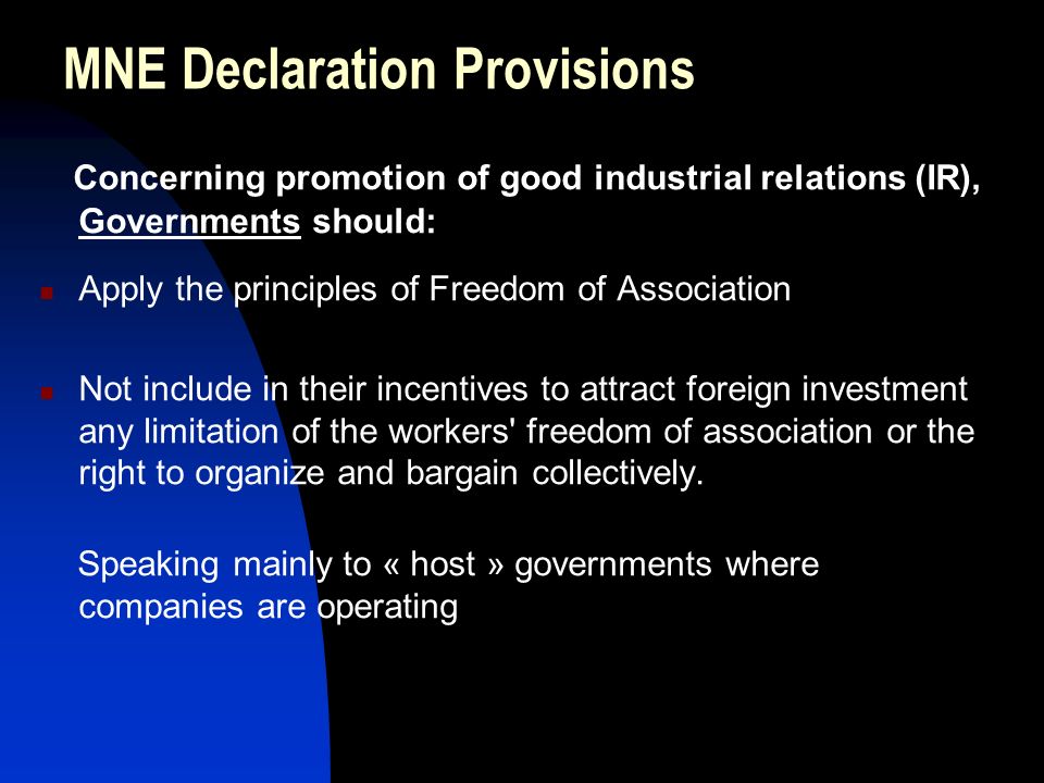 MNE Declaration Provisions Concerning promotion of good industrial relations (IR), Governments should: Apply the principles of Freedom of Association Not include in their incentives to attract foreign investment any limitation of the workers freedom of association or the right to organize and bargain collectively.