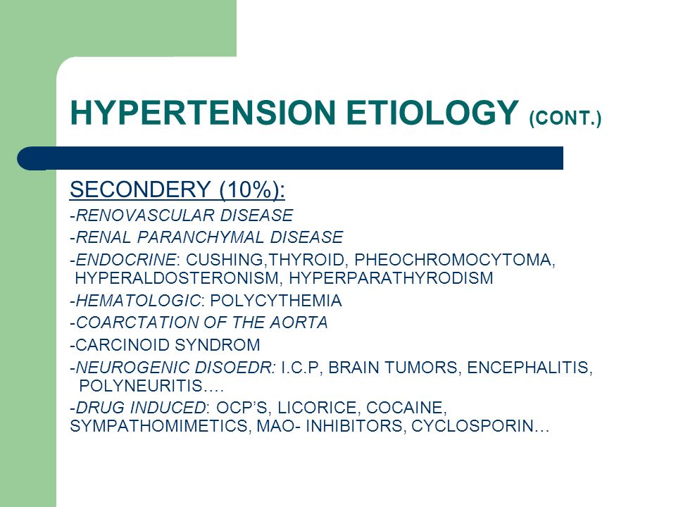 HYPERTENSION ETIOLOGY (CONT.) SECONDERY (10%): -RENOVASCULAR DISEASE -RENAL PARANCHYMAL DISEASE -ENDOCRINE: CUSHING,THYROID, PHEOCHROMOCYTOMA, HYPERALDOSTERONISM, HYPERPARATHYRODISM -HEMATOLOGIC: POLYCYTHEMIA -COARCTATION OF THE AORTA -CARCINOID SYNDROM -NEUROGENIC DISOEDR: I.C.P, BRAIN TUMORS, ENCEPHALITIS, POLYNEURITIS….