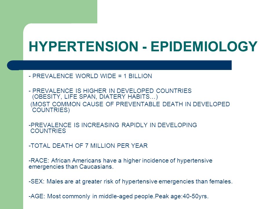 HYPERTENSION - EPIDEMIOLOGY - PREVALENCE WORLD WIDE = 1 BILLION - PREVALENCE IS HIGHER IN DEVELOPED COUNTRIES (OBESITY, LIFE SPAN, DIATERY HABITS…) (MOST COMMON CAUSE OF PREVENTABLE DEATH IN DEVELOPED COUNTRIES) -PREVALENCE IS INCREASING RAPIDLY IN DEVELOPING COUNTRIES -TOTAL DEATH OF 7 MILLION PER YEAR -RACE: African Americans have a higher incidence of hypertensive emergencies than Caucasians.