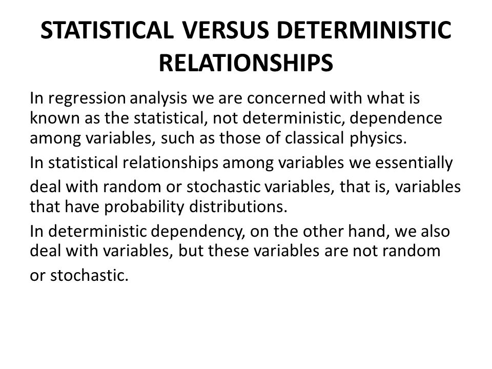 STATISTICAL VERSUS DETERMINISTIC RELATIONSHIPS In regression analysis we are concerned with what is known as the statistical, not deterministic, dependence among variables, such as those of classical physics.