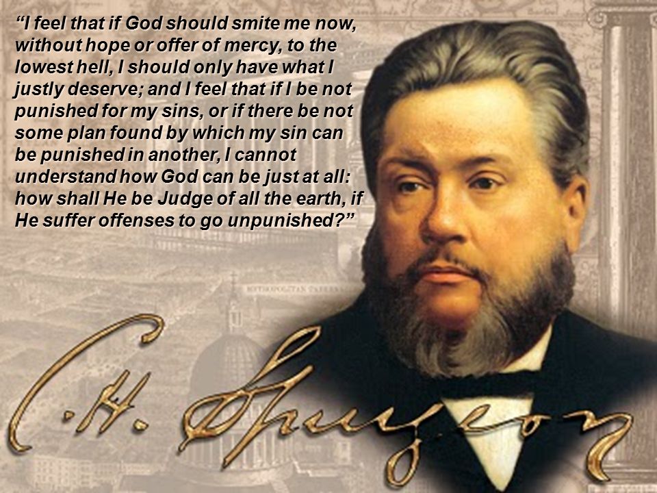 I feel that if God should smite me now, without hope or offer of mercy, to the lowest hell, I should only have what I justly deserve; and I feel that if I be not punished for my sins, or if there be not some plan found by which my sin can be punished in another, I cannot understand how God can be just at all: how shall He be Judge of all the earth, if He suffer offenses to go unpunished