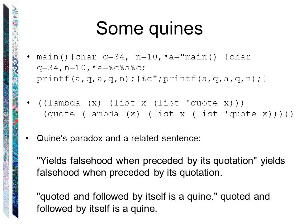 Some quines main(){char q=34, n=10,*a= main() {char q=34,n=10,*a=%c%s%c; printf(a,q,a,q,n);}%c ;printf(a,q,a,q,n);} ((lambda (x) (list x (list quote x))) (quote (lambda (x) (list x (list quote x))))) Quine s paradox and a related sentence: Yields falsehood when preceded by its quotation yields falsehood when preceded by its quotation.