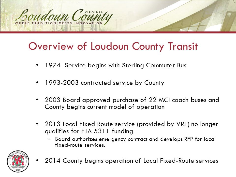 1974 Service begins with Sterling Commuter Bus contracted service by County 2003 Board approved purchase of 22 MCI coach buses and County begins current model of operation 2013 Local Fixed Route service (provided by VRT) no longer qualifies for FTA 5311 funding – Board authorizes emergency contract and develops RFP for local fixed-route services.