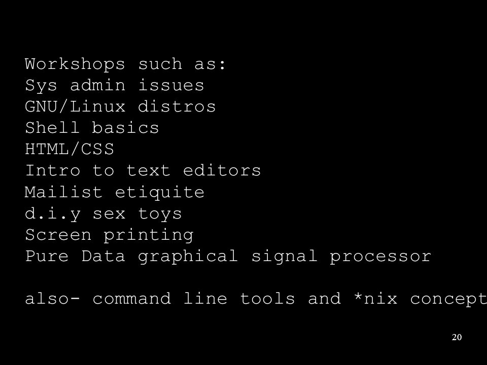20 Workshops such as: Sys admin issues GNU/Linux distros Shell basics HTML/CSS Intro to text editors Mailist etiquite d.i.y sex toys Screen printing Pure Data graphical signal processor also- command line tools and *nix concepts filenames, input and output redirection, regular expressions.