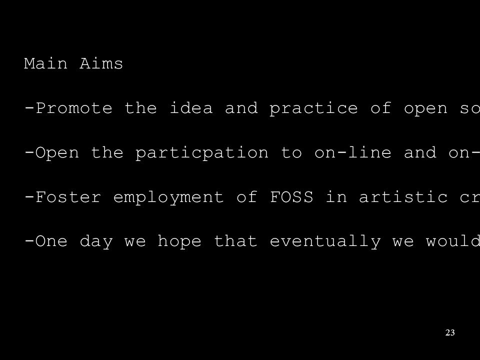 23 Main Aims -Promote the idea and practice of open source knowledge sharing -Open the particpation to on-line and on-site communities -Foster employment of FOSS in artistic creation -One day we hope that eventually we would contribute and support FOSS development more fully.