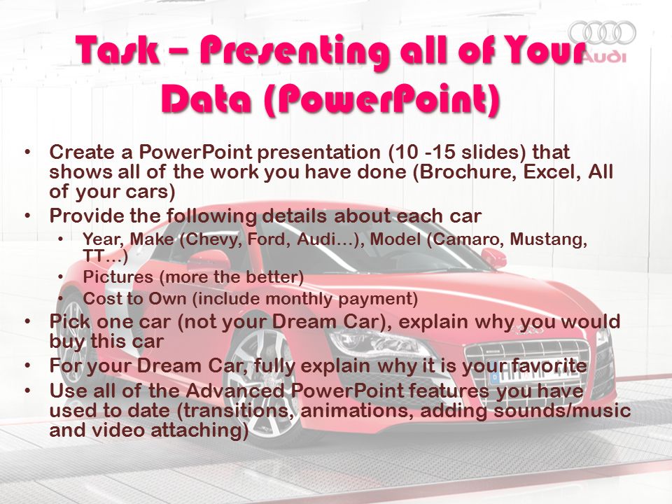 Task – Presenting all of Your Data (PowerPoint) Create a PowerPoint presentation ( slides) that shows all of the work you have done (Brochure, Excel, All of your cars) Provide the following details about each car Year, Make (Chevy, Ford, Audi…), Model (Camaro, Mustang, TT…) Pictures (more the better) Cost to Own (include monthly payment) Pick one car (not your Dream Car), explain why you would buy this car For your Dream Car, fully explain why it is your favorite Use all of the Advanced PowerPoint features you have used to date (transitions, animations, adding sounds/music and video attaching)