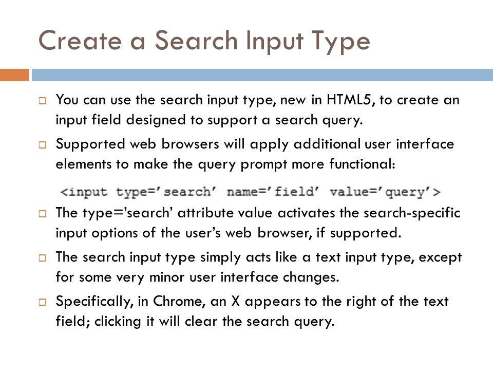 Create a Search Input Type  You can use the search input type, new in HTML5, to create an input field designed to support a search query.