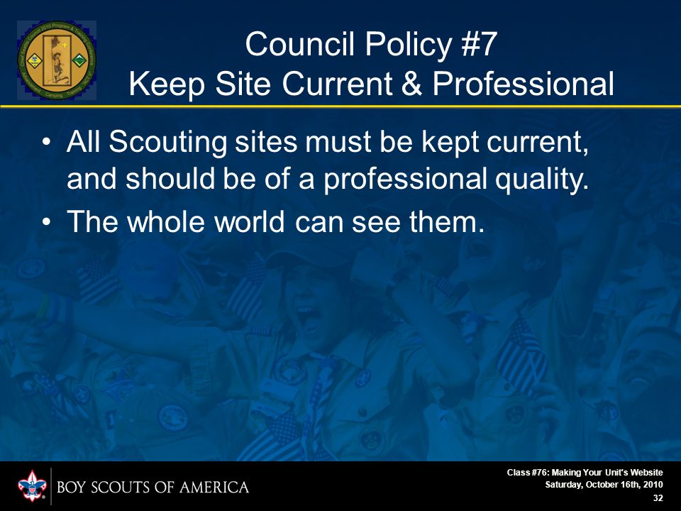 Saturday, October 16th, 2010 Class #76: Making Your Unit s Website 32 Council Policy #7 Keep Site Current & Professional All Scouting sites must be kept current, and should be of a professional quality.