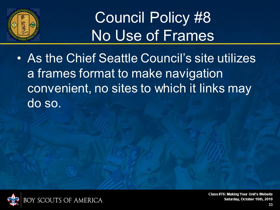 Saturday, October 16th, 2010 Class #76: Making Your Unit s Website 33 Council Policy #8 No Use of Frames As the Chief Seattle Council’s site utilizes a frames format to make navigation convenient, no sites to which it links may do so.