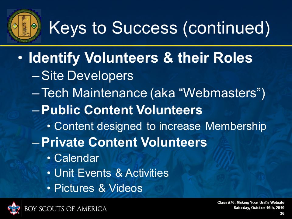 Saturday, October 16th, 2010 Class #76: Making Your Unit s Website 36 Keys to Success (continued) Identify Volunteers & their Roles –Site Developers –Tech Maintenance (aka Webmasters ) –Public Content Volunteers Content designed to increase Membership –Private Content Volunteers Calendar Unit Events & Activities Pictures & Videos
