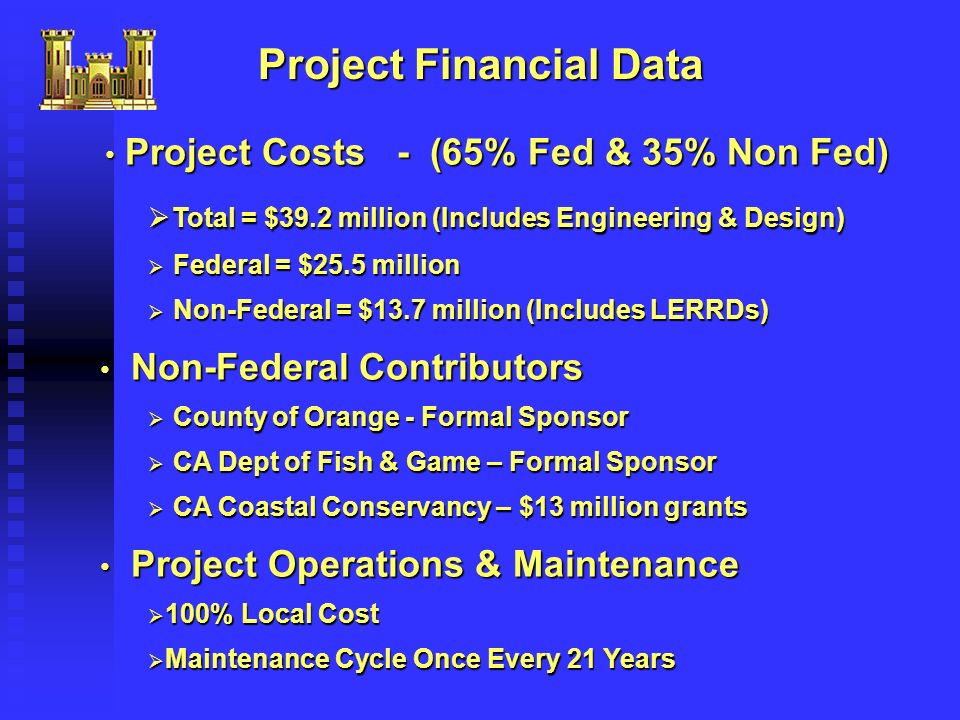Project Financial Data Project Costs - (65% Fed & 35% Non Fed) Project Costs - (65% Fed & 35% Non Fed)  Total = $39.2 million (Includes Engineering & Design)  Federal = $25.5 million  Non-Federal = $13.7 million (Includes LERRDs) Non-Federal Contributors Non-Federal Contributors  County of Orange - Formal Sponsor  CA Dept of Fish & Game – Formal Sponsor  CA Coastal Conservancy – $13 million grants Project Operations & Maintenance Project Operations & Maintenance  100% Local Cost  Maintenance Cycle Once Every 21 Years