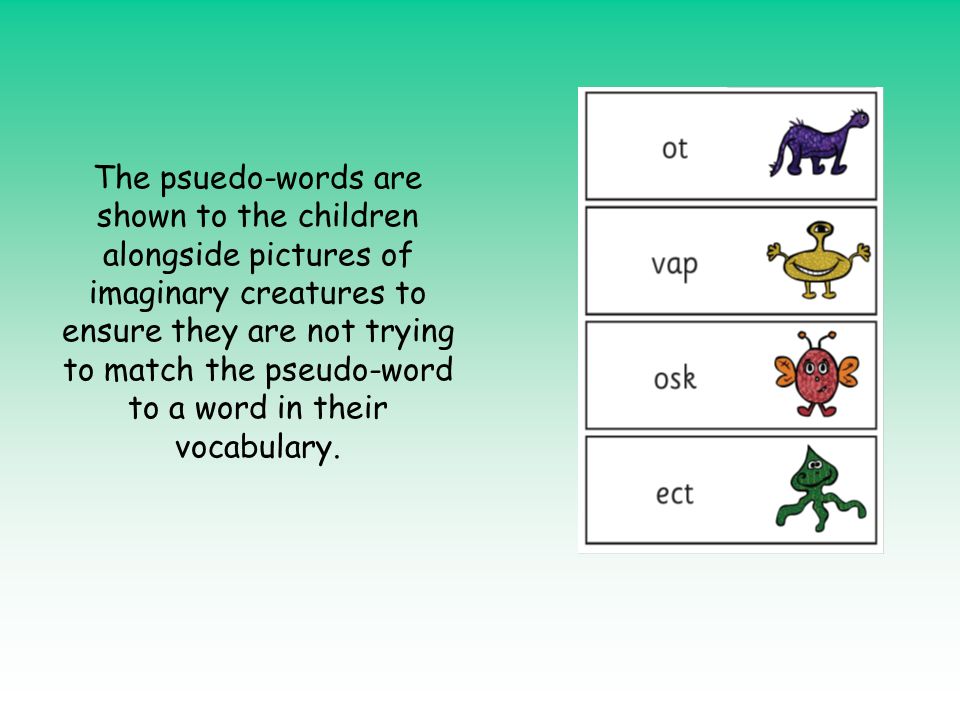 The psuedo-words are shown to the children alongside pictures of imaginary creatures to ensure they are not trying to match the pseudo-word to a word in their vocabulary.