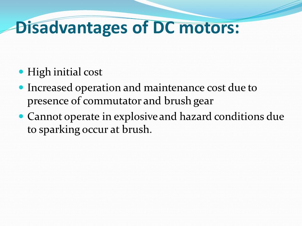 Disadvantages of DC motors: High initial cost Increased operation and maintenance cost due to presence of commutator and brush gear Cannot operate in explosive and hazard conditions due to sparking occur at brush.