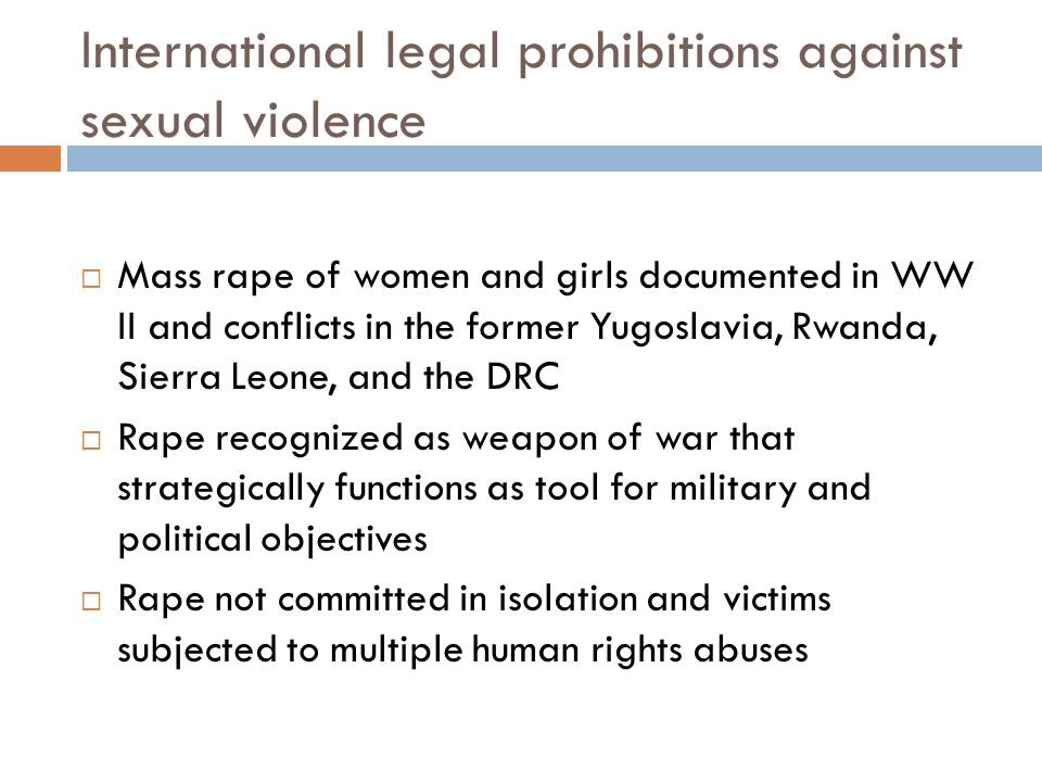 International legal prohibitions against sexual violence  Mass rape of women and girls documented in WW II and conflicts in the former Yugoslavia, Rwanda, Sierra Leone, and the DRC  Rape recognized as weapon of war that strategically functions as tool for military and political objectives  Rape not committed in isolation and victims subjected to multiple human rights abuses