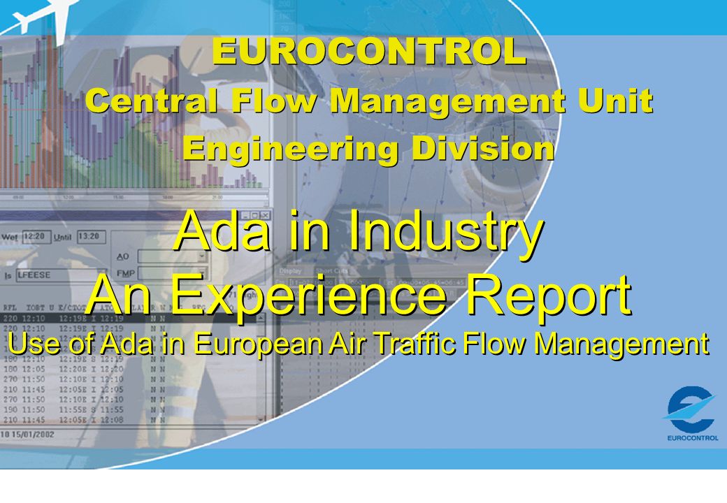 EUROCONTROL Central Flow Management Unit Engineering Division EUROCONTROL Central Flow Management Unit Engineering Division Ada in Industry An Experience Report Use of Ada in European Air Traffic Flow Management Ada in Industry An Experience Report Use of Ada in European Air Traffic Flow Management
