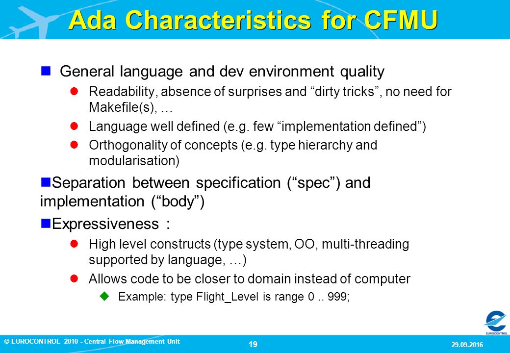 19 9/29/2016 © EUROCONTROL Central Flow Management Unit Ada Characteristics for CFMU General language and dev environment quality Readability, absence of surprises and dirty tricks , no need for Makefile(s), … Language well defined (e.g.