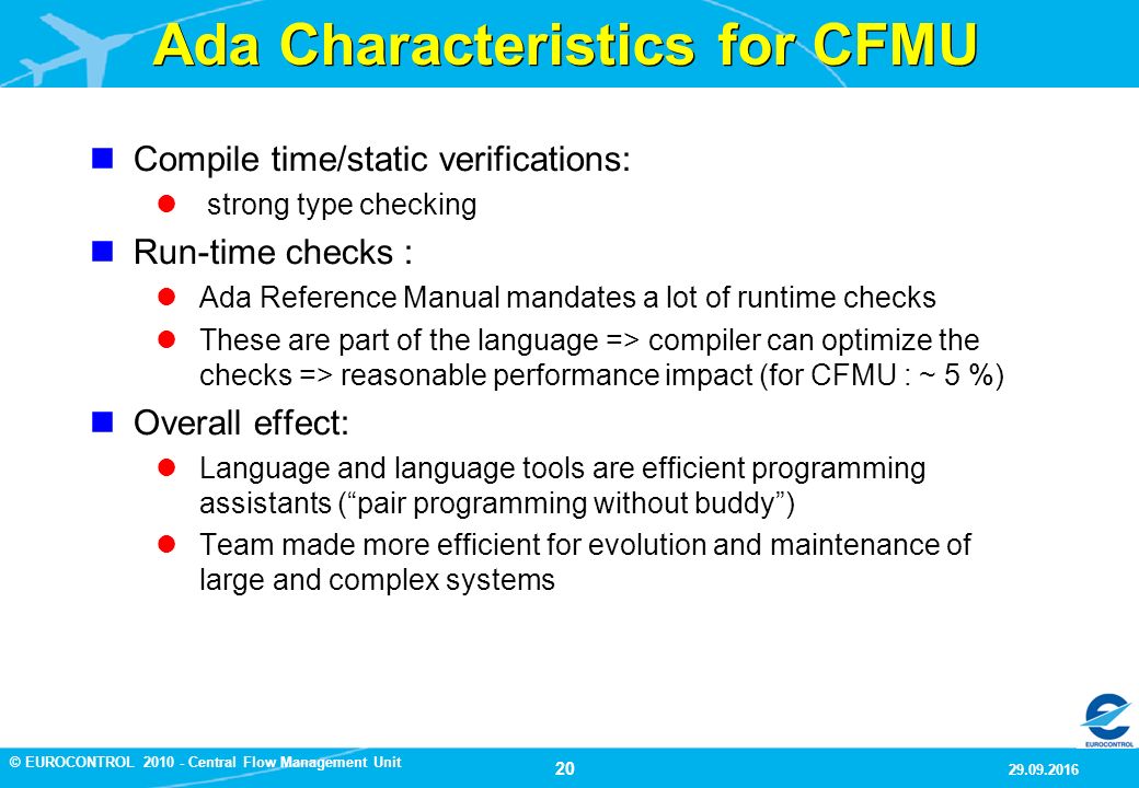 20 9/29/2016 © EUROCONTROL Central Flow Management Unit Ada Characteristics for CFMU Compile time/static verifications: strong type checking Run-time checks : Ada Reference Manual mandates a lot of runtime checks These are part of the language => compiler can optimize the checks => reasonable performance impact (for CFMU : ~ 5 %) Compile time/static verifications: strong type checking Run-time checks : Ada Reference Manual mandates a lot of runtime checks These are part of the language => compiler can optimize the checks => reasonable performance impact (for CFMU : ~ 5 %) Overall effect: Language and language tools are efficient programming assistants ( pair programming without buddy ) Team made more efficient for evolution and maintenance of large and complex systems