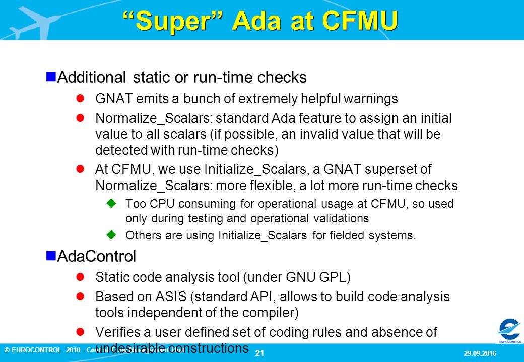 21 9/29/2016 © EUROCONTROL Central Flow Management Unit Super Ada at CFMU Additional static or run-time checks GNAT emits a bunch of extremely helpful warnings Normalize_Scalars: standard Ada feature to assign an initial value to all scalars (if possible, an invalid value that will be detected with run-time checks) At CFMU, we use Initialize_Scalars, a GNAT superset of Normalize_Scalars: more flexible, a lot more run-time checks  Too CPU consuming for operational usage at CFMU, so used only during testing and operational validations  Others are using Initialize_Scalars for fielded systems.