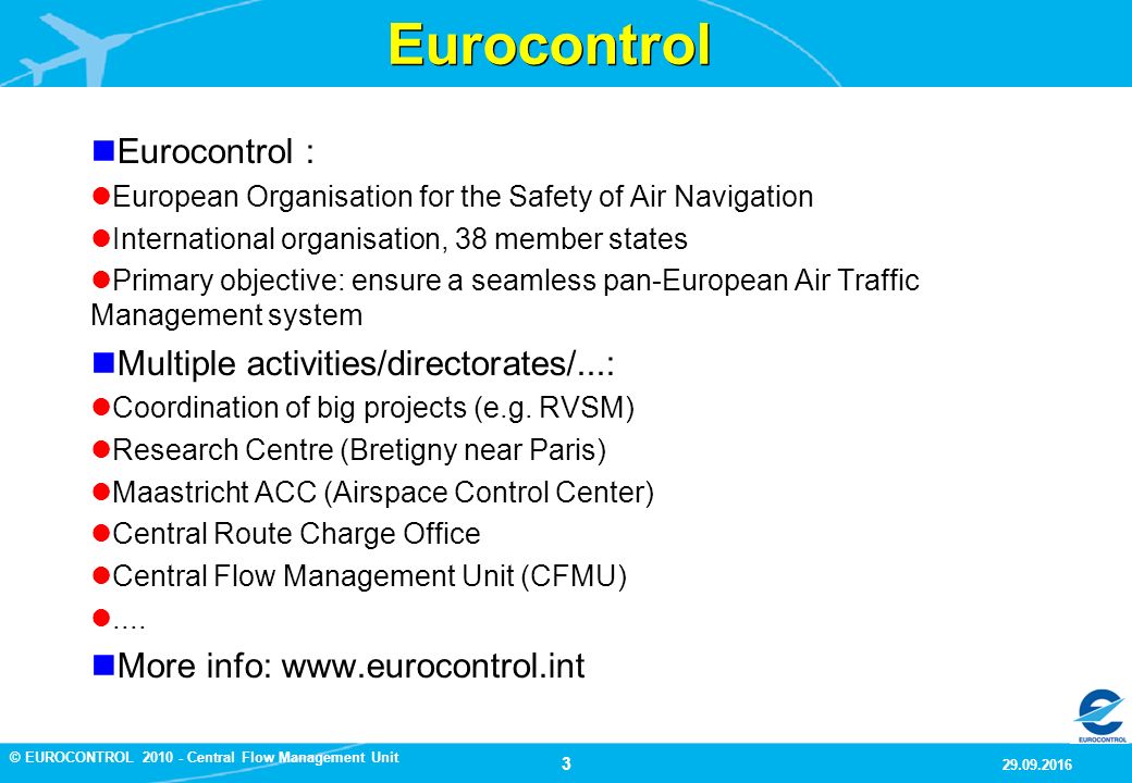 3 9/29/2016 © EUROCONTROL Central Flow Management Unit Eurocontrol Eurocontrol : European Organisation for the Safety of Air Navigation International organisation, 38 member states Primary objective: ensure a seamless pan-European Air Traffic Management system Multiple activities/directorates/...: Coordination of big projects (e.g.