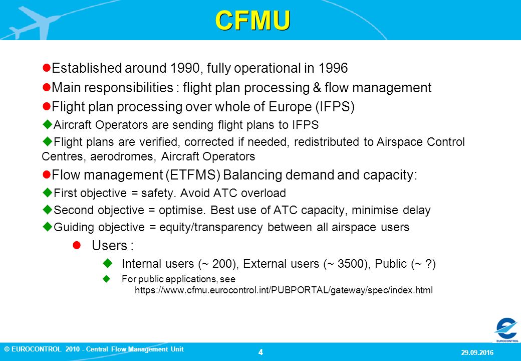 4 9/29/2016 © EUROCONTROL Central Flow Management Unit CFMU Established around 1990, fully operational in 1996 Main responsibilities : flight plan processing & flow management Flight plan processing over whole of Europe (IFPS)  Aircraft Operators are sending flight plans to IFPS  Flight plans are verified, corrected if needed, redistributed to Airspace Control Centres, aerodromes, Aircraft Operators Flow management (ETFMS) Balancing demand and capacity:  First objective = safety.