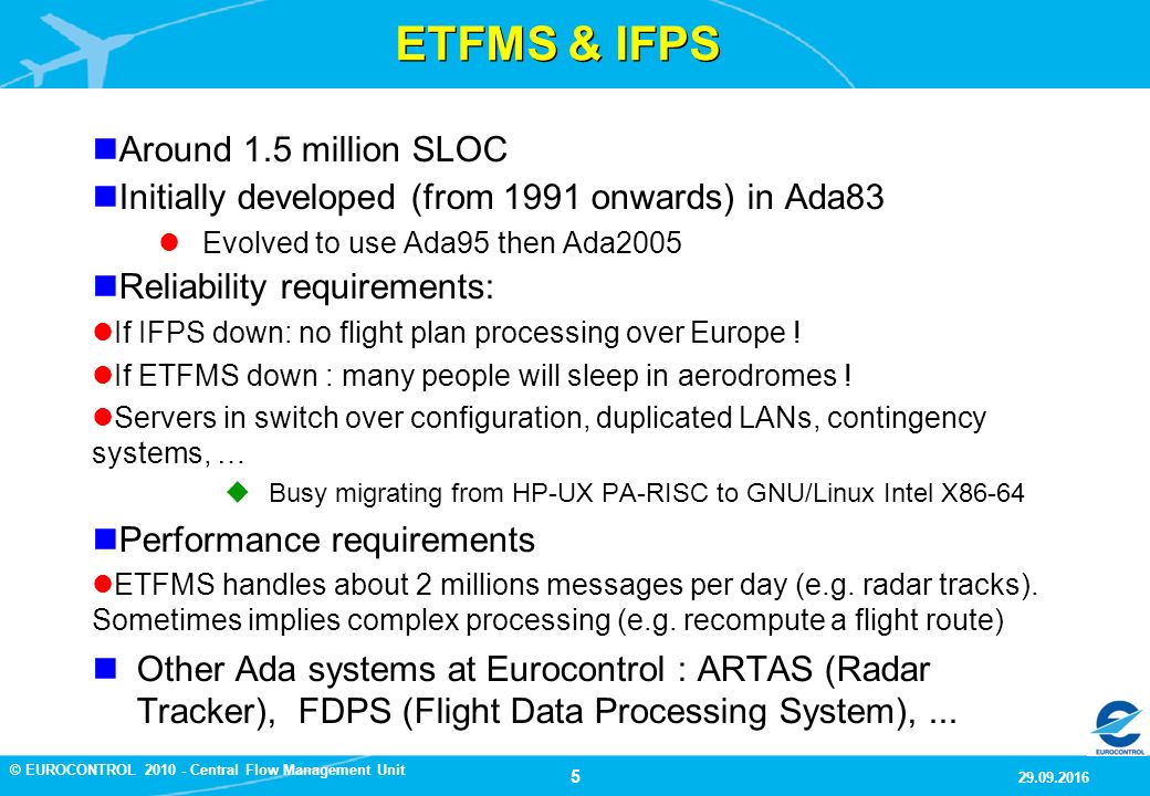 5 9/29/2016 © EUROCONTROL Central Flow Management Unit ETFMS & IFPS Around 1.5 million SLOC Initially developed (from 1991 onwards) in Ada83 Evolved to use Ada95 then Ada2005 Reliability requirements: If IFPS down: no flight plan processing over Europe .