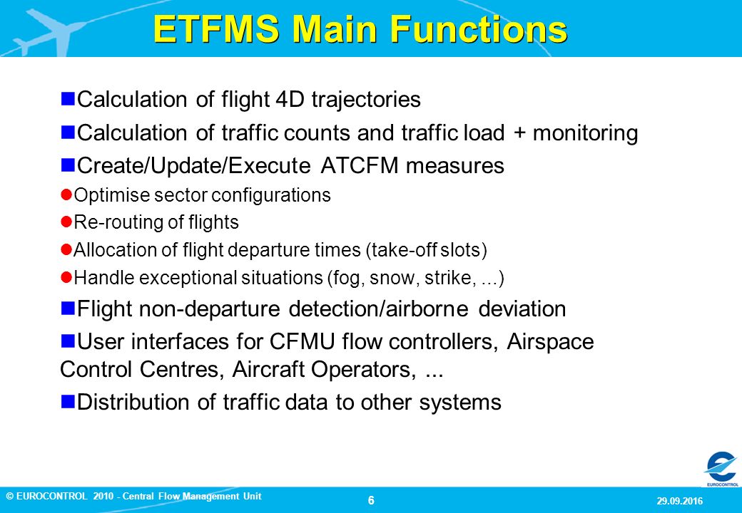 6 9/29/2016 © EUROCONTROL Central Flow Management Unit ETFMS Main Functions Calculation of flight 4D trajectories Calculation of traffic counts and traffic load + monitoring Create/Update/Execute ATCFM measures Optimise sector configurations Re-routing of flights Allocation of flight departure times (take-off slots) Handle exceptional situations (fog, snow, strike,...) Flight non-departure detection/airborne deviation User interfaces for CFMU flow controllers, Airspace Control Centres, Aircraft Operators,...