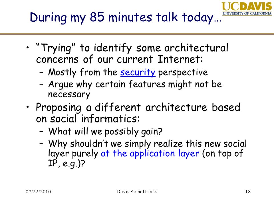 07/22/2010Davis Social Links18 During my 85 minutes talk today… Trying to identify some architectural concerns of our current Internet: –Mostly from the security perspective –Argue why certain features might not be necessary Proposing a different architecture based on social informatics: –What will we possibly gain.