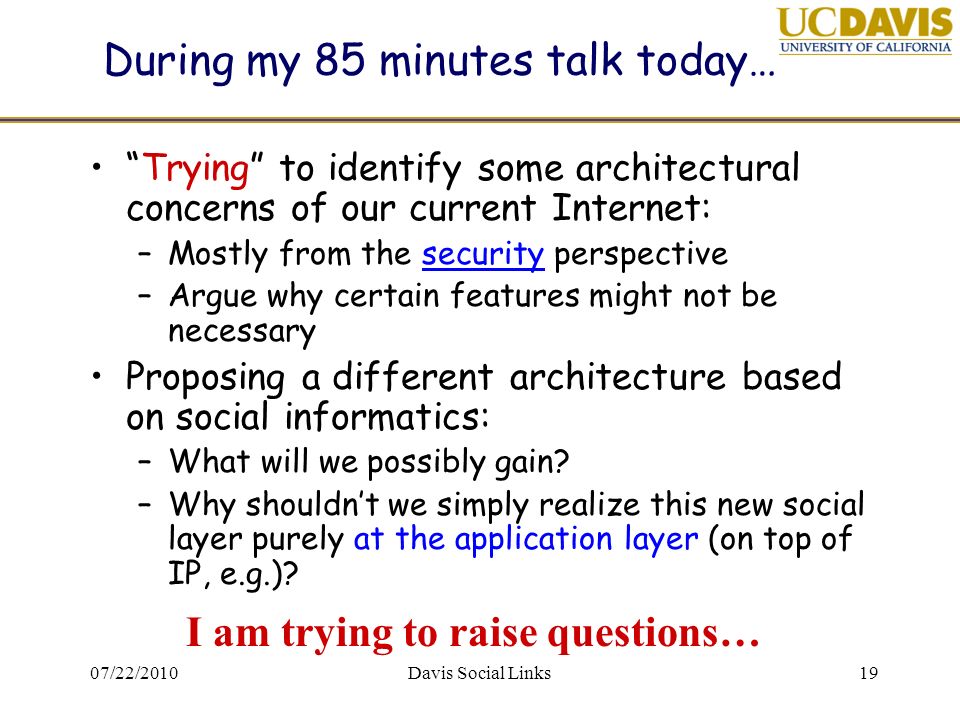 07/22/2010Davis Social Links19 During my 85 minutes talk today… Trying to identify some architectural concerns of our current Internet: –Mostly from the security perspective –Argue why certain features might not be necessary Proposing a different architecture based on social informatics: –What will we possibly gain.