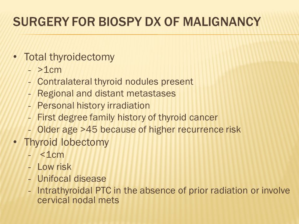 SURGERY FOR BIOSPY DX OF MALIGNANCY Total thyroidectomy - >1cm - Contralateral thyroid nodules present - Regional and distant metastases - Personal history irradiation - First degree family history of thyroid cancer - Older age >45 because of higher recurrence risk Thyroid lobectomy - <1cm - Low risk - Unifocal disease - Intrathyroidal PTC in the absence of prior radiation or involve cervical nodal mets