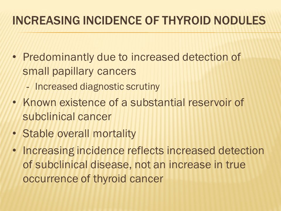 INCREASING INCIDENCE OF THYROID NODULES Predominantly due to increased detection of small papillary cancers - Increased diagnostic scrutiny Known existence of a substantial reservoir of subclinical cancer Stable overall mortality Increasing incidence reflects increased detection of subclinical disease, not an increase in true occurrence of thyroid cancer