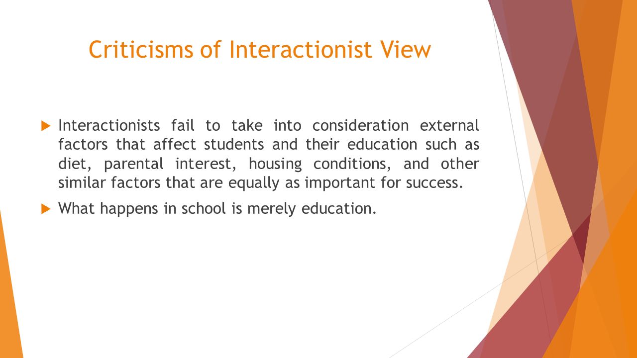 Criticisms of Interactionist View  Interactionists fail to take into consideration external factors that affect students and their education such as diet, parental interest, housing conditions, and other similar factors that are equally as important for success.