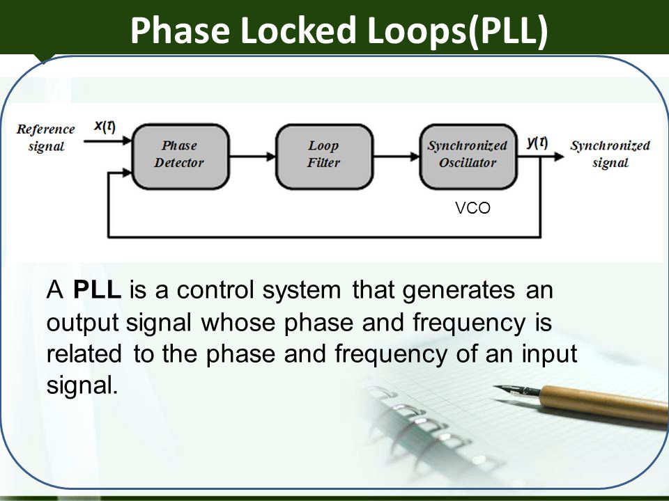 Phase Locked Loops(PLL) VCO A PLL is a control system that generates an output signal whose phase and frequency is related to the phase and frequency of an input signal.